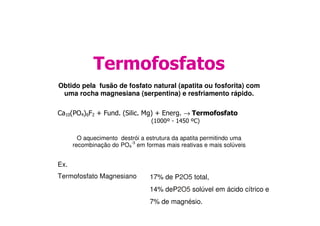 Termofosfatos
Obtido pela fusão de fosfato natural (apatita ou fosforita) com
uma rocha magnesiana (serpentina) e resfriamento rápido.
Ca10(PO4)6F2 + Fund. (Silic. Mg) + Energ. → TermofosfatoCa10(PO4)6F2 + Fund. (Silic. Mg) + Energ. → Termofosfato
(1000º - 1450 ºC)
O aquecimento destrói a estrutura da apatita permitindo uma
recombinação do PO4
-3
em formas mais reativas e mais solúveis
Ex.
Termofosfato Magnesiano 17% de P2O5 total,
14% deP2O5 solúvel em ácido cítrico e
7% de magnésio.
 