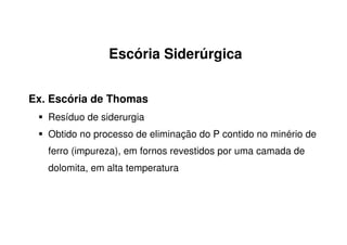 Escória Siderúrgica
Ex. Escória de Thomas
Resíduo de siderurgia
Obtido no processo de eliminação do P contido no minério de
ferro (impureza), em fornos revestidos por uma camada de
dolomita, em alta temperatura
 