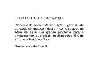 GESSO AGRÍCOLA (CaSO4.2H2O).
Produção do ácido fosfórico (H3PO4): gera sulfato
de cálcio dihidratado - gesso – como subproduto
Além de gerar um grande problema para oAlém de gerar um grande problema para o
armazenamento , o gesso imobiliza cerca 45% do
enxofre utilizado no Brasil.
Gesso: fonte de Ca e S
 