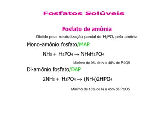 Fosfato de amônia
Obtido pela neutralização parcial de H3PO4 pela amônia
Mono-amônio fosfato/MAP
NH3 + H3PO4 → NH4H2PO4
Fosfatos Solúveis
Di-amônio fosfato/DAP
2NH3 + H3PO4 → (NH4)2HPO4
Mínimo de 9% de N e 48% de P2O5
Mínimo de 16% de N e 45% de P2O5
 