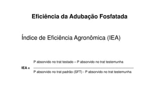 Eficiência da Adubação Fosfatada
Índice de Eficiência Agronômica (IEA)
P absorvido no trat testado – P absorvido no trat testemunha
IEA = ------------------------------------------------------------------------------------------
P absorvido no trat padrão (SFT) - P absorvido no trat testemunha
 