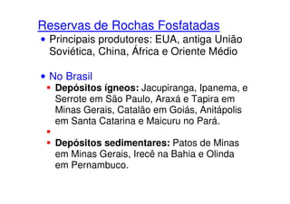 Reservas de Rochas Fosfatadas
• Principais produtores: EUA, antiga União
Soviética, China, África e Oriente Médio
• No Brasil
Depósitos ígneos: Jacupiranga, Ipanema, e
Serrote em São Paulo, Araxá e Tapira emSerrote em São Paulo, Araxá e Tapira em
Minas Gerais, Catalão em Goiás, Anitápolis
em Santa Catarina e Maicuru no Pará.
Depósitos sedimentares: Patos de Minas
em Minas Gerais, Irecê na Bahia e Olinda
em Pernambuco.
 