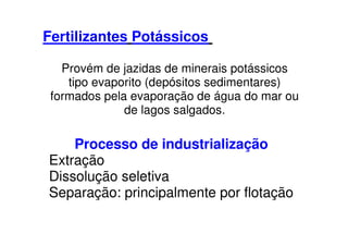 Fertilizantes Potássicos
Provém de jazidas de minerais potássicos
tipo evaporito (depósitos sedimentares)
formados pela evaporação de água do mar ou
de lagos salgados.
Processo de industrialização
Extração
Dissolução seletiva
Separação: principalmente por flotação
 