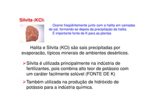 Silvita (KCl)
Ocorre freqüêntemente junto com a halita em camadas
de sal, formando-se depois da precipitação da halita.
É importante fonte de K para as plantas
Halita e Silvita (KCl) são sais precipitadas por
evaporacão, típicos minerais de ambientes desérticos.evaporacão, típicos minerais de ambientes desérticos.
Silvita é utilizada principalmente na indústria de
fertilizantes, pois combina alto teor de potássio com
um caráter facilmente solúvel (FONTE DE K)
Também utilizada na produção de hidróxido de
potássio para a indústria química.
 