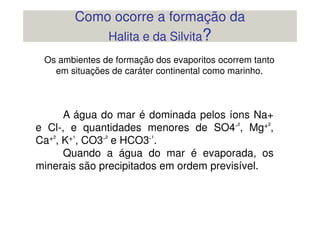 A água do mar é dominada pelos íons Na+
Os ambientes de formação dos evaporitos ocorrem tanto
em situações de caráter continental como marinho.
Como ocorre a formação da
Halita e da Silvita?
A água do mar é dominada pelos íons Na+
e Cl-, e quantidades menores de SO4-², Mg+²,
Ca+², K+¹, CO3-² e HCO3-¹.
Quando a água do mar é evaporada, os
minerais são precipitados em ordem previsível.
 