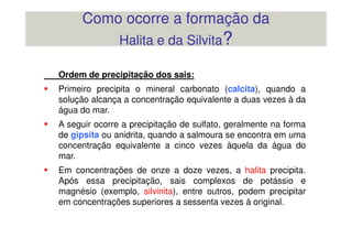 Ordem de precipitação dos sais:
Primeiro precipita o mineral carbonato (calcita), quando a
solução alcança a concentração equivalente a duas vezes à da
água do mar.
A seguir ocorre a precipitação de sulfato, geralmente na forma
Como ocorre a formação da
Halita e da Silvita?
A seguir ocorre a precipitação de sulfato, geralmente na forma
de gipsita ou anidrita, quando a salmoura se encontra em uma
concentração equivalente a cinco vezes àquela da água do
mar.
Em concentrações de onze a doze vezes, a halita precipita.
Após essa precipitação, sais complexos de potássio e
magnésio (exemplo, silvinita), entre outros, podem precipitar
em concentrações superiores a sessenta vezes à original.
 