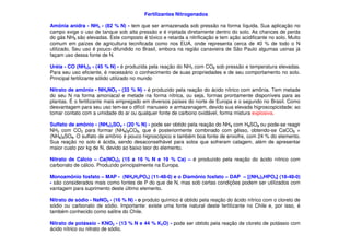 Fertilizantes Nitrogenados
Amônia anidra - NH3 - (82 % N) - tem que ser armazenada sob pressão na forma líquida. Sua aplicação no
campo exige o uso de tanque sob alta pressão e é injetada diretamente dentro do solo. As chances de perda
do gás NH3 são elevadas. Este composto é tóxico e retarda a nitrificação e tem ação acidificante no solo. Muito
comum em paízes de agricultura tecnificada como nos EUA, onde representa cerca de 40 % de todo o N
utilizado. Seu uso é pouco difundido no Brasil, embora na região canavieira de São Paulo algumas usinas já
façam uso dessa fonte de N.
Uréia - CO (NH2)2 - (45 % N) - é produzida pela reação do NH3 com CO2 sob pressão e temperatura elevadas.
Para seu uso eficiente, é necessário o conhecimento de suas propriedades e de seu comportamento no solo.
Principal fertilizante sólido utilizado no mundo
Nitrato de amônio - NH4NO3 - (33 % N) - é produzido pela reação do ácido nítrico com amônia. Tem metade
do seu N na forma amoniacal e metade na forma nítrica, ou seja, formas prontamente disponíveis para as
plantas. É o fertilizante mais empregado em diversos países do norte de Europa e o segundo no Brasil. Como
desvantagem para seu uso tem-se o difícil manuseio e armazenagem, devido sua elevada higroscopicidade; ao
tomar contato com a umidade do ar ou qualquer fonte de carbono oxidável, forma mistura explosiva.
Sulfato de amônio - (NH ) SO - (20 % N) - pode ser obtido pela reação do NH com H SO ou pode-se reagirSulfato de amônio - (NH4)2SO4 - (20 % N) - pode ser obtido pela reação do NH3 com H2SO4 ou pode-se reagir
NH3 com CO2 para formar (NH4)2CO3, que é posteriormente combinado com gêsso, obtendo-se CaCO3 +
(NH4)2SO4. O sulfato de amônio é pouco higroscópico e também boa fonte de enxofre, com 24 % do elemento.
Sua reação no solo é ácida, sendo desaconselhável para solos que sofreram calagem, além de apresentar
maior custo por kg de N, devido ao baixo teor do elemento.
Nitrato de Cálcio – Ca(NO3)2 (15 a 16 % N e 19 % Ca) – é produzido pela reação do ácido nítrico com
carbonato de cálcio. Produzido principalmente na Europa.
Monoamônio fosfato – MAP - (NH4H2PO4) (11-48-0) e o Diamônio fosfato – DAP – [(NH4)2HPO4] (18-48-0)
- são considerados mais como fontes de P do que de N, mas sob certas condições podem ser utilizados com
vantagem para suprimento deste último elemento.
Nitrato de sódio - NaNO3 - (16 % N) - o produto químico é obtido pela reação do ácido nítrico com o cloreto de
sódio ou carbonato de sódio. Importante: existe uma fonte natural deste fertilizante no Chile e, por isso, é
também conhecido como salitre do Chile.
Nitrato de potássio - KNO3 - (13 % N e 44 % K2O) - pode ser obtido pela reação de cloreto de potássio com
ácido nítrico ou nitrato de sódio.
 