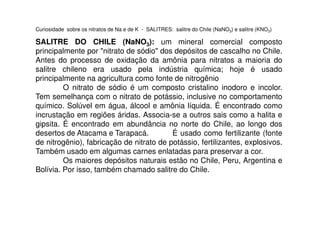 Curiosidade sobre os nitratos de Na e de K - SALITRES: salitre do Chile (NaNO3) e salitre (KNO3)
SALITRE DO CHILE (NaNO3): um mineral comercial composto
principalmente por "nitrato de sódio" dos depósitos de cascalho no Chile.
Antes do processo de oxidação da amônia para nitratos a maioria do
salitre chileno era usado pela indústria química; hoje é usado
principalmente na agricultura como fonte de nitrogênio
O nitrato de sódio é um composto cristalino inodoro e incolor.
Tem semelhança com o nitrato de potássio, inclusive no comportamento
químico. Solúvel em água, álcool e amônia líquida. É encontrado como
incrustação em regiões áridas. Associa-se a outros sais como a halita eincrustação em regiões áridas. Associa-se a outros sais como a halita e
gipsita. É encontrado em abundância no norte do Chile, ao longo dos
desertos de Atacama e Tarapacá. É usado como fertilizante (fonte
de nitrogênio), fabricação de nitrato de potássio, fertilizantes, explosivos.
Também usado em algumas carnes enlatadas para preservar a cor.
Os maiores depósitos naturais estão no Chile, Peru, Argentina e
Bolívia. Por isso, também chamado salitre do Chile.
 