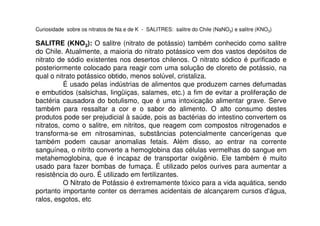 Curiosidade sobre os nitratos de Na e de K - SALITRES: salitre do Chile (NaNO3) e salitre (KNO3)
SALITRE (KNO3): O salitre (nitrato de potássio) também conhecido como salitre
do Chile. Atualmente, a maioria do nitrato potássico vem dos vastos depósitos de
nitrato de sódio existentes nos desertos chilenos. O nitrato sódico é purificado e
posteriormente colocado para reagir com uma solução de cloreto de potássio, na
qual o nitrato potássico obtido, menos solúvel, cristaliza.
É usado pelas indústrias de alimentos que produzem carnes defumadas
e embutidos (salsichas, lingüiças, salames, etc.) a fim de evitar a proliferação de
bactéria causadora do botulismo, que é uma intoxicação alimentar grave. Serve
também para ressaltar a cor e o sabor do alimento. O alto consumo destes
produtos pode ser prejudicial à saúde, pois as bactérias do intestino convertem os
nitratos, como o salitre, em nitritos, que reagem com compostos nitrogenados e
transforma-se em nitrosaminas, substâncias potencialmente cancerígenas que
também podem causar anomalias fetais. Além disso, ao entrar na corrente
sanguínea, o nitrito converte a hemoglobina das células vermelhas do sangue em
metahemoglobina, que é incapaz de transportar oxigênio. Ele também é muito
usado para fazer bombas de fumaça. É utilizado pelos ourives para aumentar a
resistência do ouro. É utilizado em fertilizantes.
O Nitrato de Potássio é extremamente tóxico para a vida aquática, sendo
portanto importante conter os derrames acidentais de alcançarem cursos d'água,
ralos, esgotos, etc
 