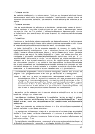 • Fichas de estudio
Son las fichas más habituales en cualquier trabajo. Contienen una síntesis de la información que
pueda sernos de interés en los documentos consultados. También pueden contener citas de !os
fragmentos que queramos reproducir y que habrán de ir entre comillas y con indicación de las
páginas.
• Fichas de resumen
Estas son las que haremos tras la lectura de un documento. y van a contener a modo de abstract,
sumario o resumen la valoración o juicio personal que haya tenido el documento para nuestra
investigación. Al ser una ficha personal, el juicio que se haga de un documento podrá variar de
un investigador a otro, pues el interés del mismo dependerá del trabajo que cada investigador
lleve a cabo.
• Fichas libres
Constituyen un tipo de fichas más personales en las que, independientemente de las lecturas que
hagamos, permiten anotar reflexiones o juicios más personales que queramos hacer sobre el tema
de nuestra investigación o ideas que se nos puedan ocurrir y no queremos olvidar.
Las fichas bibliográficas y las de contenido (textuales, de resumen, de estudio, libres)
constituyen el material inmediato sobre el que el investigador lleva a cabo la redacción de su
trabajo. Para sacar todo su partido a este sistema es preciso disponer en un bloque, ordenadas
alfabéticamente por autores, las fichas bibliográficas. Cuando esas publicaciones han sido
examinadas, el investigador escribirá en la ficha bibliográfica, en letra muy visible una “V” y/o
la palabra VISTO, encerrada en un círculo. Conviene así mismo que indique dónde ha realizado
la consulta por si fuese necesaria una ulterior relectura. En las publicaciones antiguas o de las
que existen escasos ejemplares es una medida de rigor imprescindible. No olvide el investigador
que se inicia en esta tarea, que cuando ha transcurrido cierto tiempo y se ha examinado una gran
cantidad de publicaciones es difícil recordar si tal artículo, monografía o legajo han sido ya
consultados. Las fichas de contenido se ordenan como indicamos en el apartado anterior.
• Utilícense fichas de papel (A4 o folios divididos en cuatro partes), cartulina A6,o las fichas del
programa TESIS. (Programa diseñado en MS-Dos, que está accesible en la obra siguiente:
Arteche, A. (1994): Tesis 2.1. Bilbao: CITA Publicaciones y Documentación (CITAPE S.L.). Programa
      diseñado junto con el libro de Carrera, (1994), que permite cubrir todas las etapas de un trabajo de
      investigación, sin recurrir en ningún momento a otro soporte y medio de escritura que no fuera el
      ofrecido por el ordenador personal. Incluye Guía del usuario. ) . Actualmente, cualquier programa
      de tratamiento de bases de datos, Referente Manager, ENd.Note, Procite, etc.., permite su
      utilización como base de datos personal en la que se incluyan los campos correspondientes a los
      tipos de fichas de trabajo personal que estamos comentando para formato manual.


• Recuérdese que los elementos que forman una referencia bibliográfica se han de recoger
completos, y siempre en el mismo orden.
• Las diferentes disciplinas (biomedicina, humanidades, ciencias sociales) e, incluso,
cada revista tienen su propia forma de disponer las referencias bibliográficas. El autor
deberá tener en cuenta esta convención específica cuando prepare su trabajo para la
publicación.
• Cuando haya consultado una publicación indíquelo en la ficha bibliográfica correspondiente y
añada la institución o centro donde se encuentra.
• Las sugerencias o hipótesis que a lo largo de su investigación se le ocurran deben ser recogidas
también en fichas, para ser verificadas o incorporadas en el momento de la redacción del trabajo.
• Evite el empleo de diferentes formatos de ficha así como el empleo indistintamente de
cuadernos de trabajo y fichas.
• En sus fichas de contenido renuncie cuanto pueda a las construcciones sintácticas largas: le
facilitarán la lectura posterior y su empleo en la redacción definitiva del trabajo.

                                                                                                      12
 