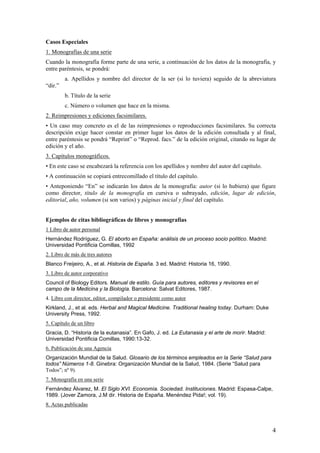 Casos Especiales
1. Monografías de una serie
Cuando la monografía forme parte de una serie, a continuación de los datos de la monografía, y
entre paréntesis, se pondrá:
         a. Apellidos y nombre del director de la ser (si lo tuviera) seguido de la abreviatura
“dir.”
         b. Título de la serie
         c. Número o volumen que hace en la misma.
2. Reimpresiones y ediciones facsimilares.
• Un caso muy concreto es el de las reimpresiones o reproducciones facsimilares. Su correcta
descripción exige hacer constar en primer lugar los datos de la edición consultada y al final,
entre paréntesis se pondrá “Reprint” o “Reprod. facs.” de la edición original, citando su lugar de
edición y el año.
3. Capítulos monográficos.
• En este caso se encabezará la referencia con los apellidos y nombre del autor del capítulo.
• A continuación se copiará entrecomillado el título del capítulo.
• Anteponiendo “En” se indicarán los datos de la monografía: autor (si lo hubiera) que figure
como director, título de la monografía en cursiva o subrayado, edición, lugar de edición,
editorial, año, volumen (si son varios) y páginas inicial y final del capítulo.


Ejemplos de citas bibliográficas de libros y monografías
1 Libro de autor personal
Hernández Rodríguez, G. El aborto en España: análisis de un proceso socio político. Madrid:
Universidad Pontificia Comillas, 1992
2. Libro de más de tres autores
Blanco Freijeiro, A., et al. Historia de España. 3 ed. Madrid: Historia 16, 1990.
3. Libro de autor corporativo
Council of Biology Editors. Manual de estilo. Guía para autores, editores y revisores en el
campo de la Medicina y la Biología. Barcelona: Salvat Editores, 1987.
4. Libro con director, editor, compilador o presidente como autor
Kirkland, J., et al. eds. Herbal and Magical Medicine. Traditional healing today. Durham: Duke
University Press, 1992.
5. Capítulo de un libro
Gracia, D. “Historia de la eutanasia”. En Gafo, J. ed. La Eutanasia y el arte de morir. Madrid:
Universidad Pontificia Comillas, 1990:13-32.
6. Publicación de una Agencia
Organización Mundial de la Salud. Glosario de los términos empleados en la Serie “Salud para
todos” Números 1-8. Ginebra: Organización Mundial de la Salud, 1984. (Serie “Salud para
Todos”; nº 9).
7. Monografía en una serie
Fernández Álvarez, M. El Siglo XVI. Economía. Sociedad. Instituciones. Madrid: Espasa-Calpe,
1989. (Jover Zamora, J.M dir. Historia de España. Menéndez Pida!; vol. 19).
8. Actas publicadas



                                                                                                  4
 