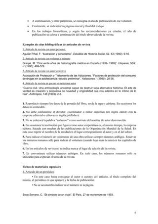 •    A continuación, y entre paréntesis, se consigna el año de publicación de ese volumen
    •    Finalmente, se indicarán las páginas inicial y final del trabajo.
    •    En los trabajos biomédicos, y según las recomendaciones ya citadas, el año de
         publicación se coloca a continuación del título abreviado de la revista.


Ejemplos de citas bibliográficas de artículos de revista
1. Artículo de revista con autor personal
Aguilar Piñal, F. “Ilustración y periodismo”. Estudios de Historia Social, 52- 53 (1990): 9-16.
2. Artículo de revista con volumen y número
Granjel, M. “Cincuenta años de historiografía médica en España (1939- 1989)”. Hispania, 50/2,
n’ (1990): 499-529.
3. Artículo de revista con autor colectivo
Asociación de Protección y Tratamiento de las Adicciones. “Factores de protección del consumo
de drogas en la adolescencia: estudio preliminar”. Adicciones, 1(1989): 28-36.
4. Artículo de revista en que no se menciona autor
“Guerra civil. Una antropología ancestral capaz de destruir toda alternativa histórica. El arte de
verdad es creación y propuesta de novedad y originalidad que nos adentra en lo íntimo de lo
real”. Anthropos, 148 (1993): 2-5.


1. Reproducir siempre los datos de la portada del libro, no de la tapa o cubierta. En ocasiones los
datos no coinciden.
2. No debe confundirse el director, coordinador o editor científico (en inglés editor) con la
empresa editorial o editora (en inglés pubIisher).
3. No se colocará la palabra “anónimo” como sustituto del nombre de autor desconocido.
4. En ocasiones la institución que figura como autor corporativo es, al mismo tiempo, la empresa
editora. Sucede con muchas de las publicaciones de la Organización Mundial de la Salud. En
este caso repetir el nombre de la entidad en el lugar correspondiente al autor y en el del editor.
5. Para indicar el número de volúmenes de una obra utilizar siempre números arábigos. Reservar
los números romanos sólo para indicar el volumen (cuando haya más de uno) en los capítulos de
libro.
6. En los artículos de revista no se indica nunca el lugar de edición de la revista.
7. Es conveniente utilizar números arábigos. En todo caso, los números romanos sólo se
utilizarán para expresar el tomo de la revista.


Fichas de materiales especiales
1. Artículo de un periódico
       • En este caso basta consignar el autor o autores del artículo, el título completo del
mismo, el periódico en que aparece y la fecha de publicación.
         • No se acostumbra indicar ni el número ni la página.


Seco Serrano, C. “El símbolo de un viaje”. El País, 27 de noviembre de 1993.




                                                                                                  6
 