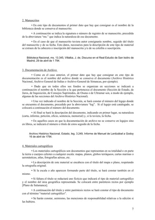 2. Manuscritos
        • En este tipo de documentos el primer dato que hay que consignar es el nombre de la
biblioteca donde se conserva el manuscrito.
        • A continuación se indica la signatura o número de registro de se manuscrito, precedida
de la abreviatura “ms.” que indica la naturaleza de ese documento.
        • En el caso de que el manuscrito tuviera autor consignarás nombre, seguido del título
del manuscrito y de su fecha. Esto datos, necesarios para la descripción de este tipo de material
se extraen de la cabecera o inscripción del manuscrito y/o de su colofón o suscripción.


    Biblioteca Nacional, ms. 13.345, Villalba, J. de, Discurso en el Real Estudio de San Isidro de
    Madrid, 29 de abril de 1 794.


3. Documentación de Archivo
       • Como en el caso anterior, el primer dato que hay que consignar en este tipo de
documentación es el nombre del archivo donde se conserva el documento (Archivo Histórico
Nacional, Archivo General de Indias o Archivo General de Simancas, por ejemplo).
        • Dado que en todos ellos sus fondos se organizan en secciones se indicará a
continuación el nombre de la Sección a la que pertenezca el documento (Sección de Estado, de
Juros, de Inquisición, de Consejos Suprimidos, de Osuna o de Ultramar son, a modo de ejemplo,
algunas de las secciones del Archivo Histórico Nacional).
        • Una vez indicado el nombre de la Sección, se hará constar el número del legajo donde
se encuentra el documento, precedido por la abreviatura “leg”. Si el legajo está catalogado, se
colocará a continuación el número del documento.
         • Al final se hará la descripción del documento, indicando en primer lugar, su naturaleza
(carta, informe, petición, oficio, sentencia, memorial) y, si la tuviera, la fecha.
        • En aquellos casos en que la documentación de archivo no se conserve en legajos sino
en libros, se indicará el número o título de estos seguido de la fecha.


      Archivo Histórico Nacional, Estado, leg. 3.249, Informe de Manuel de Lardizábal a Godoy
      16 de abril de 1794.


4. Materiales cartográficos
         • Los materiales cartográficos son documentos que representan en su totalidad o en parte
la tierra o cuerpos celestes a cualquier escala: mapas, planos, globos terráqueos, cartas marinas o
aeronáuticas, atlas, fotografías aéreas, etc.
        • La descripción de este material se encabeza con el título del mapa o plano, respetando
la ortografía original.
         • Si la escala o año aparecen formando parte del título, se hará constar también en el
mismo.
        • Si faltara el título se redactará uno ficticio que indicará el tipo de material cartográfico
y el nombre del área geográfica representada. Se colocará entre paréntesis rectos por ejemplo
[Plano de Salamanca].
         • A continuación del título y entre paréntesis rectos se hará constar el tipo de documento
con el término “material cartográfico”.
        • Se harán constar, asimismo, las menciones de responsabilidad relativas a la edición si
las hubiera.

                                                                                                    7
 