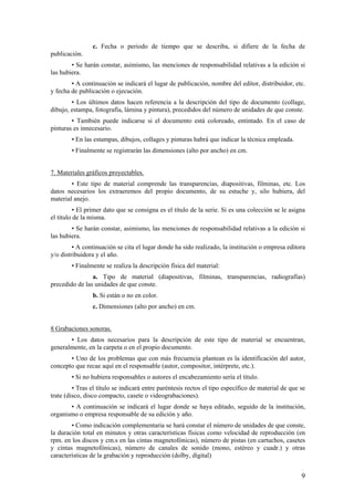 c. Fecha o periodo de tiempo que se describa, si difiere de la fecha de
publicación.
        • Se harán constar, asimismo, las menciones de responsabilidad relativas a la edición si
las hubiera.
        • A continuación se indicará el lugar de publicación, nombre del editor, distribuidor, etc.
y fecha de publicación o ejecución.
        • Los últimos datos hacen referencia a la descripción del tipo de documento (collage,
dibujo, estampa, fotografía, lámina y pintura), precedidos del número de unidades de que conste.
        • También puede indicarse si el documento está coloreado, entintado. En el caso de
pinturas es innecesario.
        • En las estampas, dibujos, collages y pinturas habrá que indicar la técnica empleada.
        • Finalmente se registrarán las dimensiones (alto por ancho) en cm.


7. Materiales gráficos proyectables.
        • Este tipo de material comprende las transparencias, diapositivas, filminas, etc. Los
datos necesarios los extraeremos del propio documento, de su estuche y, silo hubiera, del
material anejo.
          • El primer dato que se consigna es el título de la serie. Si es una colección se le asigna
el título de la misma.
        • Se harán constar, asimismo, las menciones de responsabilidad relativas a la edición si
las hubiera.
         • A continuación se cita el lugar donde ha sido realizado, la institución o empresa editora
y/o distribuidora y el año.
        • Finalmente se realiza la descripción física del material:
                a. Tipo de material (diapositivas, filminas, transparencias, radiografías)
precedido de las unidades de que conste.
                b. Si están o no en color.
                c. Dimensiones (alto por ancho) en cm.


8 Grabaciones sonoras.
       • Los datos necesarios para la descripción de este tipo de material se encuentran,
generalmente, en la carpeta o en el propio documento.
       • Uno de los problemas que con más frecuencia plantean es la identificación del autor,
concepto que recae aquí en el responsable (autor, compositor, intérprete, etc.).
        • Si no hubiera responsables o autores el encabezamiento sería el título.
         • Tras el título se indicará entre paréntesis rectos el tipo específico de material de que se
trate (disco, disco compacto, casete o videograbaciones).
       • A continuación se indicará el lugar donde se haya editado, seguido de la institución,
organismo o empresa responsable de su edición y año.
        • Como indicación complementaria se hará constar el número de unidades de que conste,
la duración total en minutos y otras características físicas como velocidad de reproducción (en
rpm. en los discos y cm.s en las cintas magnetofónicas), número de pistas (en cartuchos, casetes
y cintas magnetofónicas), número de canales de sonido (mono, estéreo y cuadr.) y otras
características de la grabación y reproducción (dolby, digital)


                                                                                                    9
 