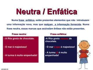 Neutra / Enfática Numa  frase  enfática , estão presentes elementos que não  introduzem uma informação nova, mas que  realçam  a informação fornecida . Numa frase neutra, essas marcas que assinalam ênfase não estão presentes. Frase neutra: -A Rita gosta  mesmo  de chocolate. O mar  é que  é majestoso! A turma  já  é muito empenhada! Frase enfática: - A Rita gosta de chocolate. O mar é majestoso! A turma é muito empenhada! 