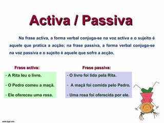 Activa / Passiva Na frase activa, a forma verbal conjuga-se na voz activa e o sujeito é aquele que pratica a acção; na frase passiva, a forma verbal conjuga-se na voz passiva e o sujeito é aquele que sofre a acção. Frase activa: A Rita leu o livro. O Pedro comeu a maçã. Ele ofereceu uma rosa. Frase passiva: O livro foi lido pela Rita. A maçã foi comida pelo Pedro. Uma rosa foi oferecida por ele. 