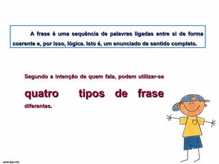 A frase é uma sequência de palavras ligadas entre si de forma coerente e, por isso, lógica. Isto é, um enunciado de sentido completo. Segundo a intenção de quem fala, podem utilizar-se  quatro  tipos de frase  diferentes. 