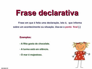 Frase declarativa Frase em que é feita uma declaração, isto é,  que informa sobre um acontecimento ou situação. Usa-se o  ponto  final  [ . ] - A Rita gosta de chocolate. A turma está em silêncio. - O mar é majestoso.  Exemplos: 