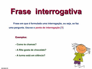 Frase  interrogativa Frase em que é formulada uma interrogação, ou seja, se faz uma pergunta. Usa-se o  ponto de interrogação  [ ? ] Exemplos: - Como te chamas? - A Rita gosta de chocolate? - A turma está em silêncio? 