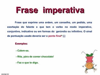 Frase  imperativa Frase que exprime uma ordem, um conselho, um pedido, uma exortação do falante e que tem o verbo no modo imperativo, conjuntivo, indicativo ou em formas do  gerúndio ou infinitivo. O sinal de pontuação usado deveria ser o  ponto final *  [ . ] Exemplos: - Calem-se. - Rita, pára de comer chocolate! - Faz o que te digo. 