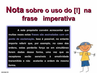 Nota  sobre o uso do [!]  na frase  imperativa A este propósito convém acrescentar que muitas vezes estas  frases são assinaladas com um ponto de exclamação . Isso é possível, no entanto importa referir que, por exemplo, no caso das ordens, estas perderão força se em simultâneo forem dadas dessa forma, uma vez que os receptores serão sensíveis à emotividade transmitida e não  acatarão a ordem da mesma forma. 