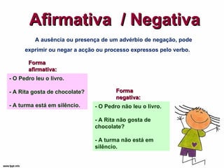 - O Pedro não leu o livro. - A Rita não gosta de chocolate? - A turma não está em silêncio. Afirmativa  / Negativa A ausência ou presença de um advérbio de negação, pode exprimir ou negar a acção ou processo expressos pelo verbo. Forma afirmativa: - O Pedro leu o livro. - A Rita gosta de chocolate? - A turma está em silêncio. Forma negativa: 
