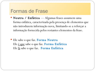Neutra / Enfática  — Algumas frases assumem uma forma enfática, caracterizada pela presença de elementos que não introduzem informação nova, limitando-se a reforçar a informação fornecida pelos restantes elementos da frase. Ele sabe o que faz.  Forma Neutra Ele  é que  sabe o que faz.  Forma Enfática Ele  lá  sabe o que faz.  Forma Enfática Formas de Frase 