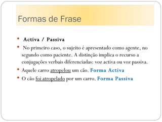 Activa / Passiva   No primeiro caso, o sujeito é apresentado como agente, no segundo como paciente. A distinção implica o recurso a conjugações verbais diferenciadas: voz activa ou voz passiva. Aquele carro  atropelou  um cão.  Forma Activa  O cão  foi atropelado  por um carro.  Forma Passiva Formas de Frase 