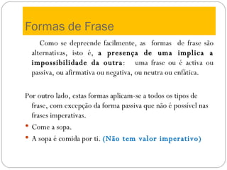 Formas de Frase Como se depreende facilmente, as  formas  de frase são alternativas, isto é,  a presença de uma implica a impossibilidade da outra :  uma frase ou é activa ou passiva, ou afirmativa ou negativa, ou neutra ou enfática.  Por outro lado, estas formas aplicam-se a todos os tipos de frase, com excepção da forma passiva que não é possível nas frases imperativas. Come a sopa. A sopa é comida por ti.   (Não tem valor imperativo) 