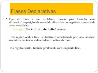 Frases Declarativas Tipo de frases a que o falante recorre para formular uma afirmação/proposição (de conteúdo afirmativo ou negativo), apresentada como verdadeira. Exemplo:   Ele é piloto de helicópteros. No registo oral, a frase declarativa é caracterizada por uma entoação ascendente no início, e descendente no final da frase. No registo escrito, termina geralmente com um ponto final. 