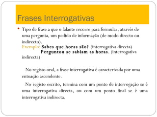 Frases Interrogativas Tipo de frase a que o falante recorre para formular, através de uma pergunta, um pedido de informação (de modo directo ou indirecto). Exemplo:   Sabes que horas são?  (interrogativa directa) Perguntou se sabiam as horas . (interrogativa indirecta)   No registo oral, a frase interrogativa é caracterizada por uma entoação ascendente.   No registo escrito, termina com um ponto de interrogação se é uma interrogativa directa, ou com um ponto final se é uma interrogativa indirecta.   
