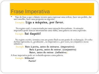 Frase Imperativa Tipo de frase a que o falante recorre para expressar uma ordem, fazer um pedido, dar um conselho, fazer uma proposta ou sugestão. Exemplo :  Liga a máquina, por favor. No registo oral, é caracterizada por uma entoação descendente. A entoação imperativa pode marcar intensamente uma sílaba, uma palavra ou uma expressão. Exemplo:  Sai daquiii! No registo escrito, termina com um ponto final ou um ponto de exclamação. O verbo da frase apresenta-se, geralmente , no imperativo e, por vezes, no conjuntivo ou no infinitivo. Exemplo:  Bate à porta, antes de entrares. (imperativo) Bata à porta, antes de entrar. (conjuntivo) Bater, antes de entrar. (infinitivo ) A frase imperativa pode ser reduzida apenas a uma palavra. Exemplo:   Silêncio! Partir! 