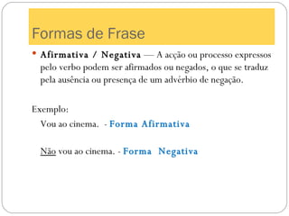 Formas de Frase Afirmativa / Negativa  — A acção ou processo expressos pelo verbo podem ser afirmados ou negados, o que se traduz pela ausência ou presença de um advérbio de negação. Exemplo: Vou ao cinema.  -  Forma Afirmativa Não  vou ao cinema. -  Forma  Negativa 