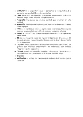 Multifunción: es un periférico que se conecta a la computadora. Si la
conectas a un punto USB puede mandar fax.
Laser: es un tipo de impresora que permite imprimir texto o gráficos,
tanto en negro como en color, con gran calidad.
Fotografía: Impresoras de mucha calidad que imprimen en alta
calidad.
Inyección: funcionan expulsando gotas de tinta de diferentes tamaños
sobre el papel.
Tinta: es un líquido que contiene pigmentos o colorantes utilizados para
colorear una superficie con el fin de colorear imágenes o textos.
Plotter: es una máquina que se utiliza junto al ordenador e imprime en
forma lineal.
3D: es una máquina capaz de imprimir imágenes en dimensiones 3D,
creando piezas o maquetas volumétricas a partir de un diseño hecho
por el ordenador.
CD/DVD: introduce un nuevo estándar en la impresión de CD/DVD. Sus
gráficos son impresas directamente del ordenador, con calidad
fotográfica a alta resolución.
Térmica: se basa en una serie de agujas calientes que van recorriendo
un papel especial que al contacto se vuelve de color negro.
Etiqueta:
Matriciales: es un tipo de impresoras de cabeza de impresión que se
desplaza.