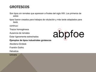 GROTESCOS
Son tipos sin remates que aparecen a finales del siglo XIX. Los primeros de
estos
tipos fueron creados para trabajos de rotulación y más tarde adaptados para
texto
continuo:
Trazos homogéneos
Ausencia de remates
Estar ligeramente estrechados
Ejemplos de tipos industriales grotescos
Akzidenz-Grotesk
Franklin Gothic
Helvetica
Univers
 