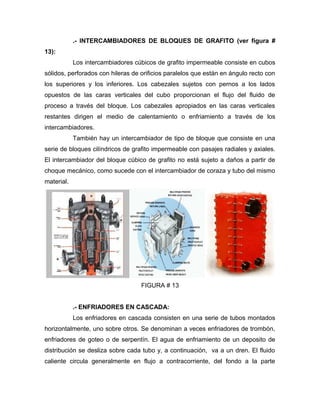 .- INTERCAMBIADORES DE BLOQUES DE GRAFITO (ver figura #
13):
            Los intercambiadores cúbicos de grafito impermeable consiste en cubos
sólidos, perforados con hileras de orificios paralelos que están en ángulo recto con
los superiores y los inferiores. Los cabezales sujetos con pernos a los lados
opuestos de las caras verticales del cubo proporcionan el flujo del fluido de
proceso a través del bloque. Los cabezales apropiados en las caras verticales
restantes dirigen el medio de calentamiento o enfriamiento a través de los
intercambiadores.
            También hay un intercambiador de tipo de bloque que consiste en una
serie de bloques cilíndricos de grafito impermeable con pasajes radiales y axiales.
El intercambiador del bloque cúbico de grafito no está sujeto a daños a partir de
choque mecánico, como sucede con el intercambiador de coraza y tubo del mismo
material.




                                   FIGURA # 13


            .- ENFRIADORES EN CASCADA:
            Los enfriadores en cascada consisten en una serie de tubos montados
horizontalmente, uno sobre otros. Se denominan a veces enfriadores de trombón,
enfriadores de goteo o de serpentín. El agua de enfriamiento de un deposito de
distribución se desliza sobre cada tubo y, a continuación, va a un dren. El fluido
caliente circula generalmente en flujo a contracorriente, del fondo a la parte
 