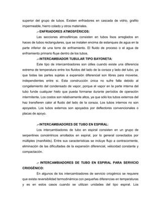 superior del grupo de tubos. Existen enfriadores en cascada de vidrio, grafito
impermeable, hierro colado y otros materiales.
          .- ENFRIADORES ATMOSFÉRICOS:
          Las secciones atmosféricas consisten en tubos lisos arreglados en
haces de tubos rectangulares, que se instalen encima de estanques de agua en la
parte inferior de una torre de enfriamiento. El fluido de proceso o el agua de
enfriamiento primario fluye dentro de los tubos.
          .- INTERCAMBIADOR TUBULAR TIPO BAYONETA:
          Este tipo de intercambiadores son útiles cuando existe una diferencia
extrema de temperatura entre los fluidos del lado de la coraza y lado del tubo, ya
que todas las partes sujetas a expansión diferencial son libres para moverse,
independientes entre si. Esta construcción única no sufre falla debido al
congelamiento del condensado de vapor, porque el vapor en la parte interna del
tubo funde cualquier hielo que pueda formarse durante períodos de operación
intermitente. Los costos son relativamente altos, ya que sólo los tubos externos del
haz transfieren calor al fluido del lado de la coraza. Los tubos internos no son
apoyados. Los tubos externos son apoyados por deflectores convencionales o
placas de apoyo.


          .- INTERCAMBIADORES DE TUBO EN ESPIRAL:
          Los intercambiadores de tubo en espiral consisten en un grupo de
serpentines concéntricos arrollados en espiral, por lo general conectados por
múltiples (manifolds). Entre sus características se incluye flujo a contracorriente,
eliminación de las dificultades de la expansión diferencial, velocidad constante y
compactación.


          .- INTERCAMBIADORES DE TUBO EN ESPIRAL PARA SERVICIO
CRIOGÉNICO:
          En algunos de los intercambiadores de servicio criogénico se requiere
que exista reversibilidad termodinámica con pequeñas diferencias en temperaturas
y es en estos casos cuando se utilizan unidades del tipo espiral. Los
 