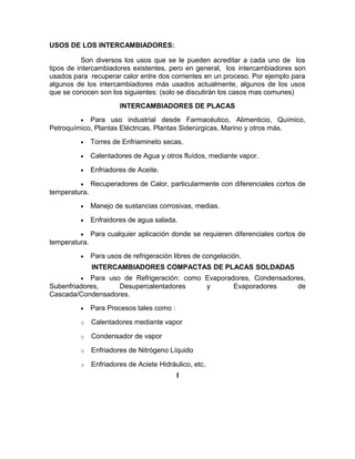 USOS DE LOS INTERCAMBIADORES:

           Son diversos los usos que se le pueden acreditar a cada uno de los
tipos de intercambiadores existentes, pero en general, los intercambiadores son
usados para recuperar calor entre dos corrientes en un proceso. Por ejemplo para
algunos de los intercambiadores más usados actualmente, algunos de los usos
que se conocen son los siguientes: (solo se discutirán los casos mas comunes)
                        INTERCAMBIADORES DE PLACAS
         •  Para uso industrial desde Farmacéutico, Alimenticio, Químico,
Petroquímico, Plantas Eléctricas, Plantas Siderúrgicas, Marino y otros más.
         •     Torres de Enfriamineto secas.

         •     Calentadores de Agua y otros fluídos, mediante vapor.

         •     Enfriadores de Aceite.

         •     Recuperadores de Calor, particularmente con diferenciales cortos de
temperatura.
         •     Manejo de sustancias corrosivas, medias.

         •     Enfraidores de agua salada.

         •     Para cualquier aplicación donde se requieren diferenciales cortos de
temperatura.
         •     Para usos de refrigeración libres de congelación.
               INTERCAMBIADORES COMPACTAS DE PLACAS SOLDADAS
         •  Para uso de Refrigeración: como Evaporadores, Condensadores,
Subenfriadores,     Desupercalentadores     y       Evaporadores     de
Cascada/Condensadores.
         •     Para Procesos tales como :

         o     Calentadores mediante vapor

         o     Condensador de vapor

         o     Enfriadores de Nitrógeno Líquido

         o     Enfriadores de Aciete Hidráulico, etc.
                                            I
 
