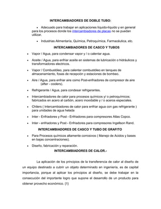 INTERCAMBIADORES DE DOBLE TUBO:

          •    Adecuado para trabajar en aplicaciones líquido-líquido y en general
       para los procesos donde los intercambiadores de placas no se puedan
       utilizar.
          •    Industrias Alimentaría, Química, Petroquímica, Farmacéutica, etc.

                        INTERCAMBIADORES DE CASCO Y TUBOS
   •   Vapor / Agua, para condensar vapor y / o calentar agua.

   •   Aceite / Agua, para enfriar aceite en sistemas de lubricación o hidráulicos y
       transformadores electricos.
   •   Vapor / Combustóleo, para calentar combustóleo en tanques de
       almacenamiento, fosas de recepción y estaciones de bombeo.
   •   Aire / Agua, para enfriar aire como Post-enfriadores de compresor de aire
              (after - coolers).
   •   Refrigerante / Agua, para condesar refrigerantes.

   •   Intercambiadores de calor para procesos químicos y/ o petroquímicos;
       fabricados en acero al carbón, acero inoxidable y / o aceros especiales.
   •   Chilers ( Intercambiadores de calor para enfriar agua con gas refrigerante )
       para unidades de agua helada
   •   Inter - Enfriadores y Post - Enfriadores para compresores Atlas Copco.

   •   Inter - enfriadores y Post - Enfriadores para compresores Ingellson Rand.

              INTERCAMBIADORES DE CASCO Y TUBO DE GRAFITO
   •   Para Procesos químicos altamente corrosivos ( Manejo de Acidos y bases
       en bajas concentraciones).
   •   Diseño, fabricación y reparación.
                        INTERCAMBIADORES DE CALOR.-


          La aplicación de los principios de la transferencia de calor al diseño de
un equipo destinado a cubrir un objeto determinado en ingeniería, es de capital
importancia, porque al aplicar los principios al diseño, se debe trabajar en la
consecución del importante logro que supone el desarrollo de un producto para
obtener provecho económico. {1}
 