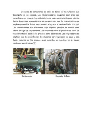 El equipo de transferencia de calor se define por las funciones que
desempeña en un proceso. Los intercambiadores recuperan calor entre dos
corrientes en un proceso. Los calentadores se usan primeramente para calentar
fluidos de proceso, y generalmente se usa vapor con este fin. Los enfriadores se
emplean para enfriar fluidos en un proceso, el agua es el medio enfriador principal.
Los condensadores son enfriadores cuyo propósito principal es eliminar calor
latente en lugar de calor sensible. Los hervidores tienen el propósito de suplir los
requerimientos de calor en los procesos como calor latente. Los evaporadores se
emplean para la concentración de soluciones por evaporación de agua u otro
fluido. (Algunos de los equipos antes descritos se muestran en la figuras
mostradas a continuación){2}




           Condensador                                Cambiador de Calor
 
