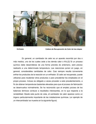 Enfriador                          Caldera de Recuperación de Calor de tres etapas




          En general, un cambiador de calor es un aparato recorrido por dos o
más medios, uno de los cuales cede a los demás calor o frío.{3} Si un proceso
químico debe desarrollarse de una forma prevista de antemano, será preciso
realizarlo a una determinada temperatura. Las reacciones ponen en juego, en
general, considerables cantidades de calor. Casi siempre resulta conveniente
enfriar los productos de la reacción en un enfriador. El calor así recuperado, puede
utilizarse para recalentar otros productos o para precalentar los empleados en el
propio proceso. Incluso es obligado a veces proceder a este precalentamiento, a
fin de obtener temperaturas bastantes elevadas para que el proceso de fabricación
se desenvuelva normalmente. Se ha reconocido que el empleo juicioso de los
balances térmicos conduce a resultados interesantes, en lo que respecta a la
rentabilidad. Desde este punto de vista, el cambiador de calor aparece como un
órgano particularmente importante de las instalaciones químicas. (un ejemplo de
un intercambiador se muestra en la siguiente figura)
 