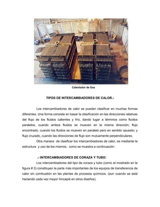 Calentador de Gas



                 TIPOS DE INTERCAMBIADORES DE CALOR.-


          Los intercambiadores de calor se pueden clasificar en muchas formas
diferentes. Una forma consiste en basar la clasificación en las direcciones relativas
del flujo de los fluidos calientes y frío, dando lugar a términos como fluidos
paralelos, cuando ambos fluidos se mueven en la misma dirección; flujo
encontrado, cuando los fluidos se mueven en paralelo pero en sentido opuesto; y
flujo cruzado, cuando las direcciones de flujo son mutuamente perpendiculares.
          Otra manera de clasificar los intercambiadores de calor, es mediante la
estructura y uso de los mismos, como se muestra a continuación:


           .- INTERCAMBIADORES DE CORAZA Y TUBO:
          Los intercambiadores del tipo de coraza y tubo (como el mostrado en la
figura # 3) constituyen la parte más importantes de los equipos de transferencia de
calor sin combustión en las plantas de procesos químicos. (aun cuando se está
haciendo cada vez mayor hincapié en otros diseños).
 