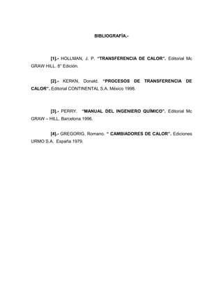 BIBLIOGRAFÍA.-
[1].- HOLLMAN, J. P. “TRANSFERENCIA DE CALOR”. Editorial Mc
GRAW HILL. 8° Edición.
[2].- KERKN, Donald. “PROCESOS DE TRANSFERENCIA DE
CALOR”. Editorial CONTINENTAL S.A. México 1998.
[3].- PERRY. “MANUAL DEL INGENIERO QUÍMICO”. Editorial Mc
GRAW – HILL. Barcelona 1996.
[4].- GREGORIG, Romano. “ CAMBIADORES DE CALOR”. Ediciones
URMO S.A. España 1979.
 