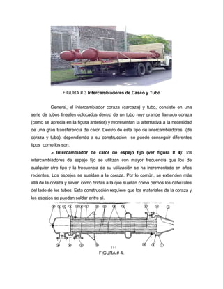 FIGURA # 3 Intercambiadores de Casco y Tubo
General, el intercambiador coraza (carcaza) y tubo, consiste en una
serie de tubos lineales colocados dentro de un tubo muy grande llamado coraza
(como se aprecia en la figura anterior) y representan la alternativa a la necesidad
de una gran transferencia de calor. Dentro de este tipo de intercambiadores (de
coraza y tubo), dependiendo a su construcción se puede conseguir diferentes
tipos como los son:
.- Intercambiador de calor de espejo fijo (ver figura # 4): los
intercambiadores de espejo fijo se utilizan con mayor frecuencia que los de
cualquier otro tipo y la frecuencia de su utilización se ha incrementado en años
recientes. Los espejos se sueldan a la coraza. Por lo común, se extienden más
allá de la coraza y sirven como bridas a la que sujetan como pernos los cabezales
del lado de los tubos. Esta construcción requiere que los materiales de la coraza y
los espejos se puedan soldar entre sí.
FIGURA # 4.
 