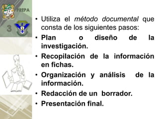 • Utiliza el método documental que
consta de los siguientes pasos:
• Plan o diseño de la
investigación.
• Recopilación de la información
en fichas.
• Organización y análisis de la
información.
• Redacción de un borrador.
• Presentación final.
 