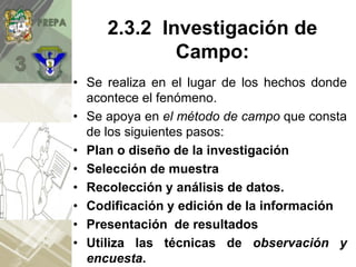 • Se realiza en el lugar de los hechos donde
acontece el fenómeno.
• Se apoya en el método de campo que consta
de los siguientes pasos:
• Plan o diseño de la investigación
• Selección de muestra
• Recolección y análisis de datos.
• Codificación y edición de la información
• Presentación de resultados
• Utiliza las técnicas de observación y
encuesta.
2.3.2 Investigación de
Campo:
 