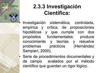 • Investigación sistemática, controlada,
empírica y crítica, de proposiciones
hipotéticas y que cumple con dos
propósitos fundamentales: produce
conocimiento y teorías y resuelve
problemas prácticos (Hernández
Sampieri, 2000).
• Serie de procedimientos documentales y
de campo avalados por el método
científico que guardan un rigor lógico.
2.3.3 Investigación
Científica:
 