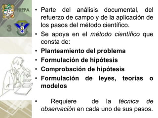• Parte del análisis documental, del
refuerzo de campo y de la aplicación de
los pasos del método científico.
• Se apoya en el método científico que
consta de:
• Planteamiento del problema
• Formulación de hipótesis
• Comprobación de hipótesis
• Formulación de leyes, teorías o
modelos
• Requiere de la técnica de
observación en cada uno de sus pasos.
 