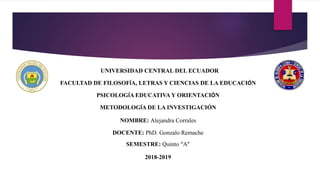 UNIVERSIDAD CENTRAL DEL ECUADOR
FACULTAD DE FILOSOFÍA, LETRAS Y CIENCIAS DE LA EDUCACIÓN
PSICOLOGÍA EDUCATIVA Y ORIENTACIÓN
METODOLOGÍA DE LA INVESTIGACIÓN
NOMBRE: Alejandra Corrales
DOCENTE: PhD. Gonzalo Remache
SEMESTRE: Quinto “A”
2018-2019
 