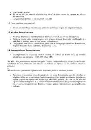 •   Uma ou mais pessoas;
   •   Sócios ou não; (no caso de administrador não sócio deve constar do contrato social esta
       possibilidade)
   •   Designados em contrato social ou em ato separado.

3.2. Quem escolhe e quem destitui?

   •   Sócios, observando-se em cada caso, a maioria qualificada exigida por lei para a hipótese.

3.3. Mandato do administrador

   •   Por prazo determinado ou indeterminado definidos pelo C.S. ou por ato em separado;
   •   Renúncia produz efeito contra terceiros após arquivo na Junta Comercial e publicação, e à
       sociedade, a partir do momento que tomam conhecimento;
   •   Obrigação de prestação de contas anuais, junto com os balanços patrimoniais e de resultados,
       no prazo de quatro meses ao término do exercício social.

3.4. Responsabilidade do administrador

   •   Inadimplemento da sociedade limitada quanto aos débitos da dívida ativa, de natureza
       tributária ou não tributária – ART. 135, III do CTN:

Art. 135 - São pessoalmente responsáveis pelos créditos correspondentes a obrigações tributárias
resultantes de atos praticados com excesso de poderes ou infração de lei, contrato social ou
estatutos:
...
III - os diretores, gerentes ou representantes de pessoas jurídicas de direito privado.

   •   Responder pessoalmente pelos atos praticados em nome da sociedade, que são estranhos ao
       objeto social ou aos negócios que ela costuma desenvolver, quando a sociedade limitada esta
       sujeita à aplicação supletiva do regime das sociedades simples (No caso de ser aplicado
       supletivamente as regras da S.A. a sociedade empresária responde por qualquer ato praticado
       em seu nome, sem prejuízo ao direito de regresso contra o administrador que excedeu seus
       poderes).
 